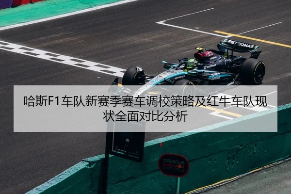 哈斯F1车队新赛季赛车调校策略及红牛车队现状全面对比分析